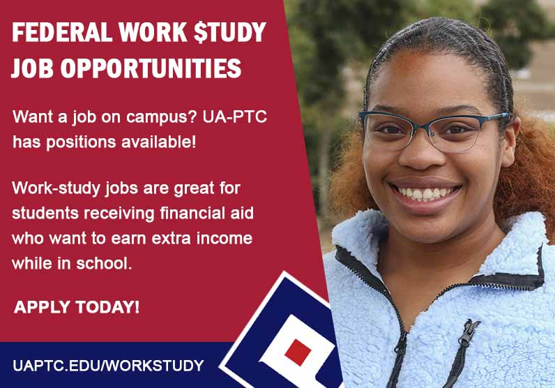 Want a job on campus? UA-PTC has positions available! Work-study jobs are
great for students receiving financial aid who want to earn extra income while
in school. Want a job on campus? UA-PTC has positions available! Work-study jobs are
great for students receiving financial aid who want to earn extra income while
in school.